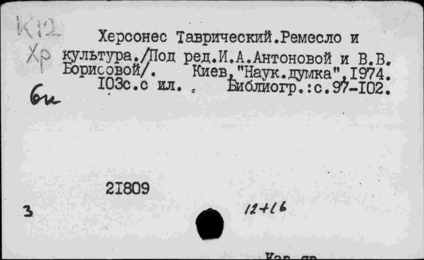 ﻿Херсонес Таврический.Ремесло и
Хр Культура./Под ред.И.А.Антоновой и В.В.
Борисовой/.	Киев, "Наук, думка’’,1974.
г 103с.с ил. , Жблиогр.:с.97-102.
21809